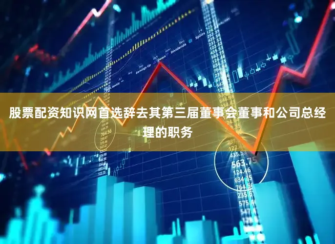 股票配资知识网首选辞去其第三届董事会董事和公司总经理的职务