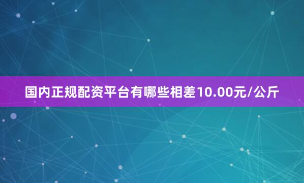 国内正规配资平台有哪些相差10.00元/公斤