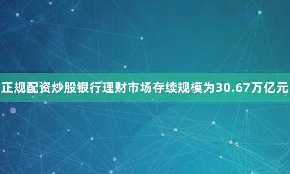 正规配资炒股银行理财市场存续规模为30.67万亿元