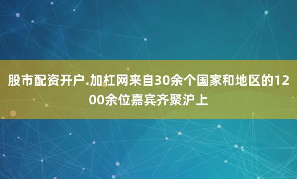 股市配资开户.加杠网来自30余个国家和地区的1200余位嘉宾齐聚沪上